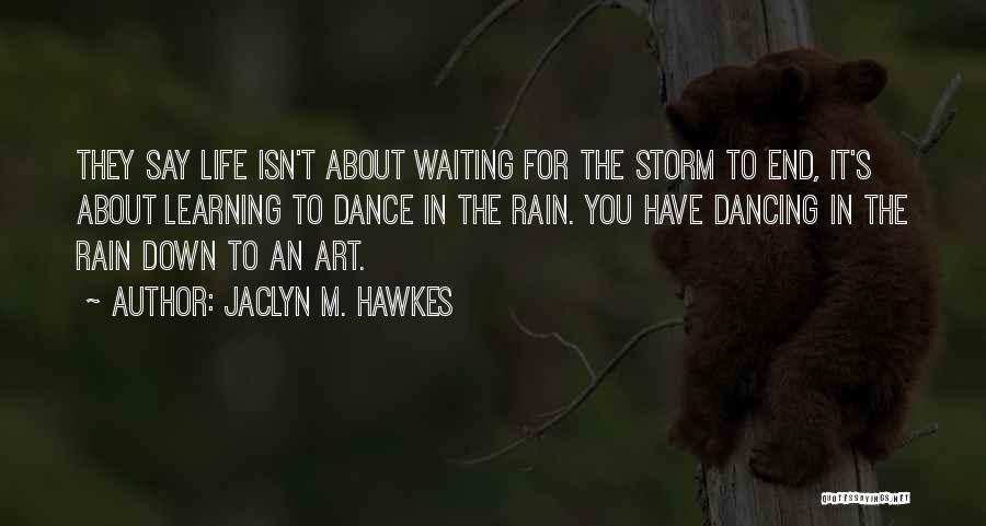 Jaclyn M. Hawkes Quotes: They Say Life Isn't About Waiting For The Storm To End, It's About Learning To Dance In The Rain. You