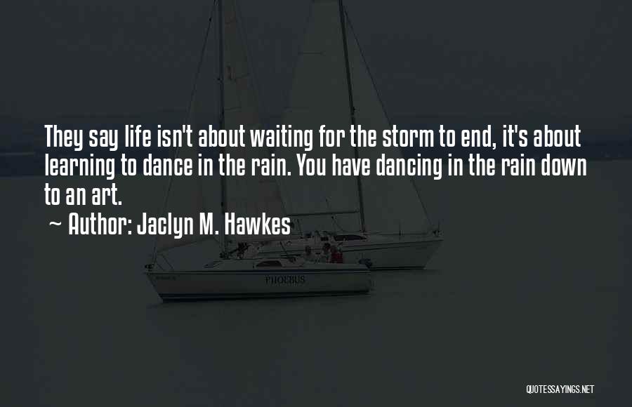 Jaclyn M. Hawkes Quotes: They Say Life Isn't About Waiting For The Storm To End, It's About Learning To Dance In The Rain. You