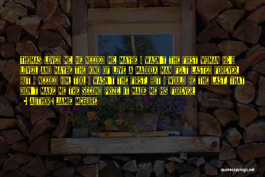 Jamie McGuire Quotes: Thomas Loved Me. He Needed Me. Maybe I Wasn't The First Woman He'd Loved, And Maybe The Kind Of Love