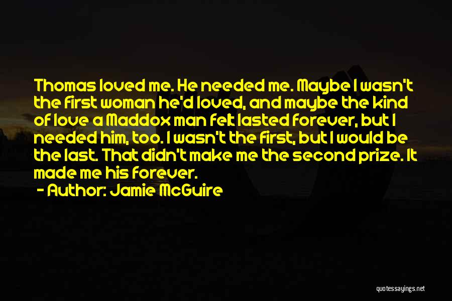 Jamie McGuire Quotes: Thomas Loved Me. He Needed Me. Maybe I Wasn't The First Woman He'd Loved, And Maybe The Kind Of Love