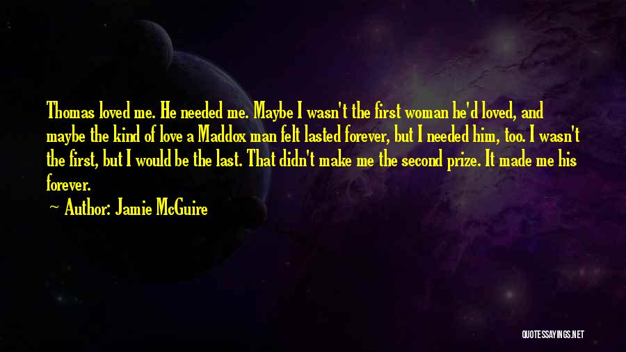 Jamie McGuire Quotes: Thomas Loved Me. He Needed Me. Maybe I Wasn't The First Woman He'd Loved, And Maybe The Kind Of Love