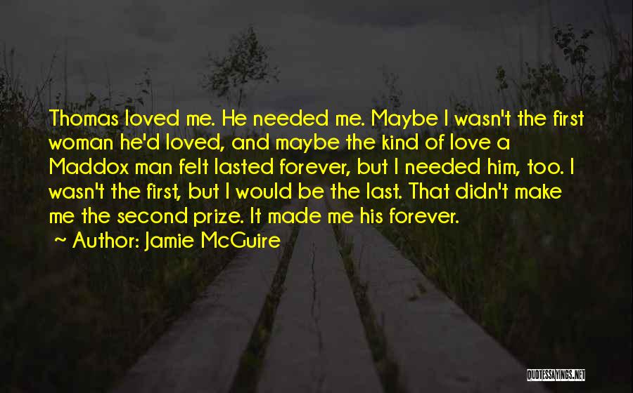 Jamie McGuire Quotes: Thomas Loved Me. He Needed Me. Maybe I Wasn't The First Woman He'd Loved, And Maybe The Kind Of Love