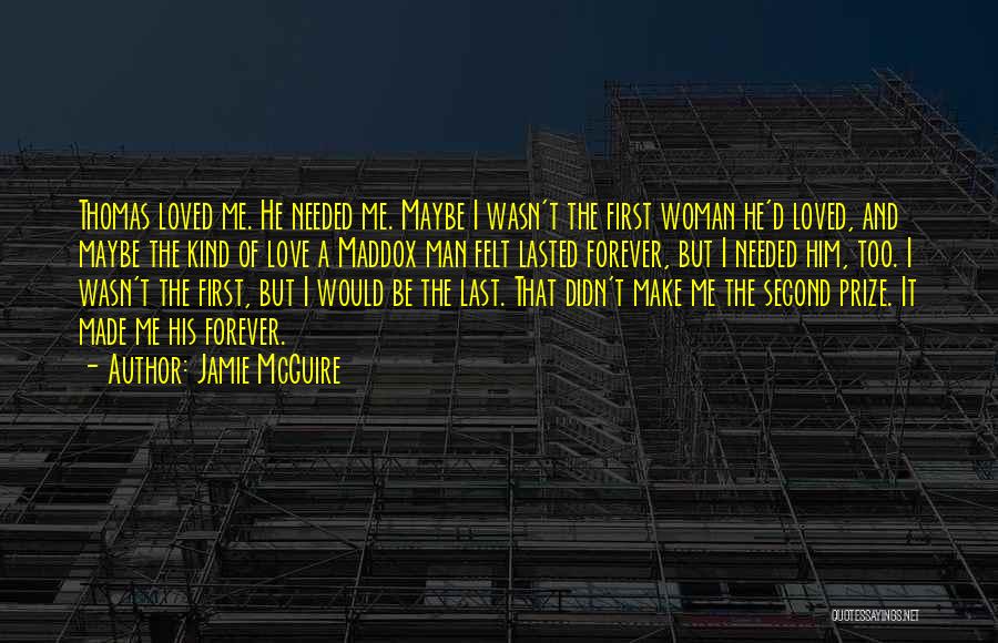 Jamie McGuire Quotes: Thomas Loved Me. He Needed Me. Maybe I Wasn't The First Woman He'd Loved, And Maybe The Kind Of Love