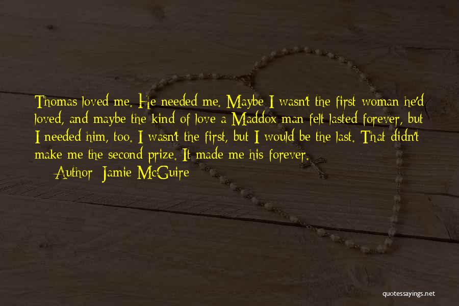 Jamie McGuire Quotes: Thomas Loved Me. He Needed Me. Maybe I Wasn't The First Woman He'd Loved, And Maybe The Kind Of Love