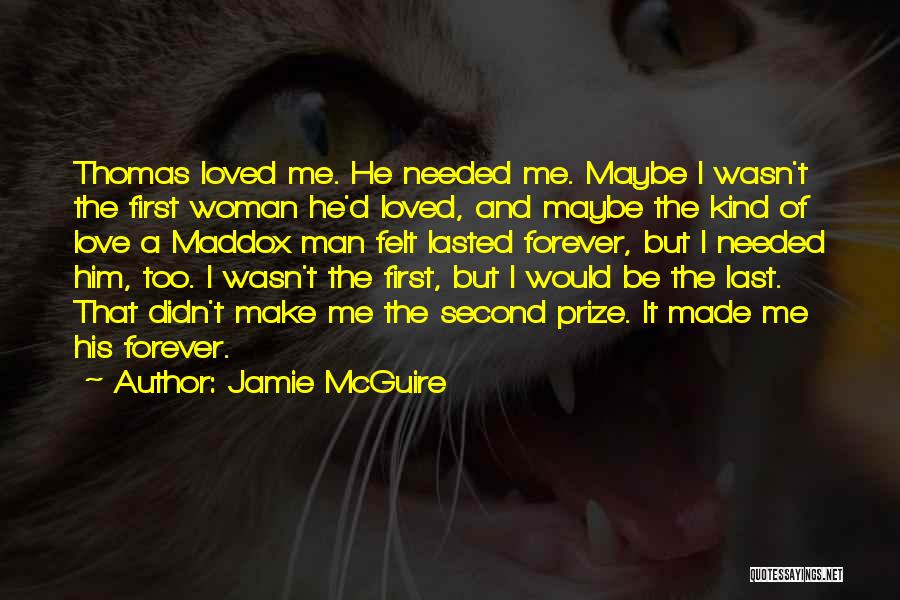 Jamie McGuire Quotes: Thomas Loved Me. He Needed Me. Maybe I Wasn't The First Woman He'd Loved, And Maybe The Kind Of Love