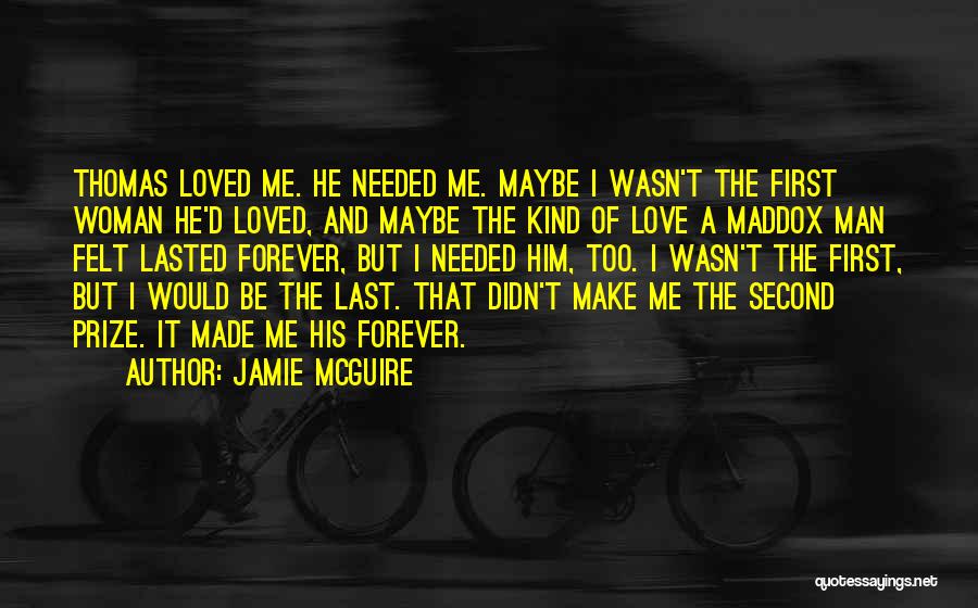 Jamie McGuire Quotes: Thomas Loved Me. He Needed Me. Maybe I Wasn't The First Woman He'd Loved, And Maybe The Kind Of Love