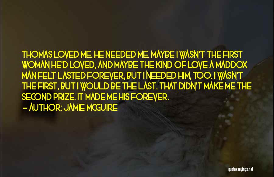 Jamie McGuire Quotes: Thomas Loved Me. He Needed Me. Maybe I Wasn't The First Woman He'd Loved, And Maybe The Kind Of Love