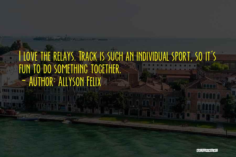 Allyson Felix Quotes: I Love The Relays. Track Is Such An Individual Sport, So It's Fun To Do Something Together.