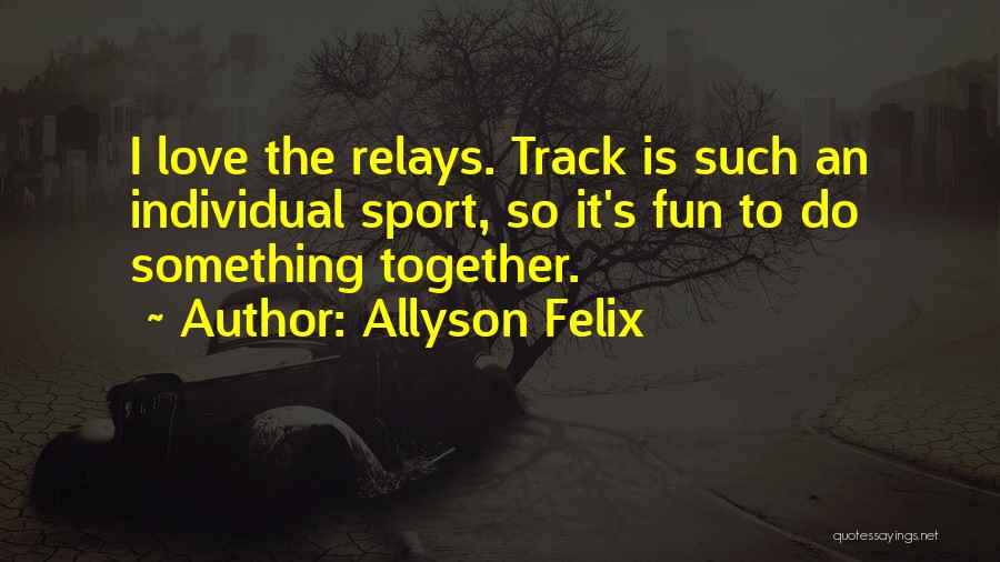 Allyson Felix Quotes: I Love The Relays. Track Is Such An Individual Sport, So It's Fun To Do Something Together.
