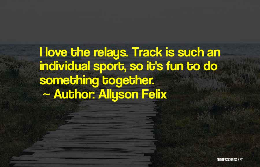 Allyson Felix Quotes: I Love The Relays. Track Is Such An Individual Sport, So It's Fun To Do Something Together.