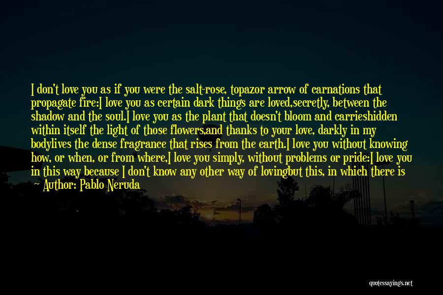 Pablo Neruda Quotes: I Don't Love You As If You Were The Salt-rose, Topazor Arrow Of Carnations That Propagate Fire:i Love You As