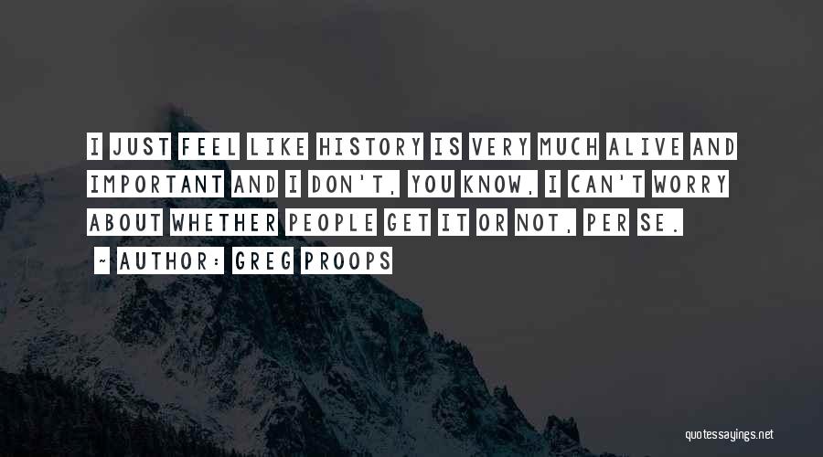 Greg Proops Quotes: I Just Feel Like History Is Very Much Alive And Important And I Don't, You Know, I Can't Worry About