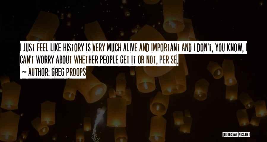 Greg Proops Quotes: I Just Feel Like History Is Very Much Alive And Important And I Don't, You Know, I Can't Worry About