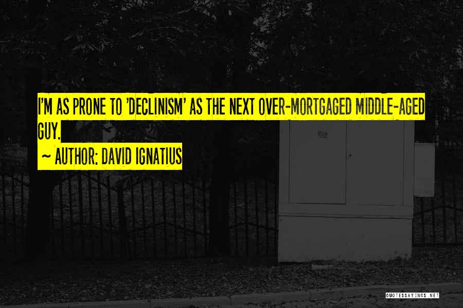 David Ignatius Quotes: I'm As Prone To 'declinism' As The Next Over-mortgaged Middle-aged Guy.