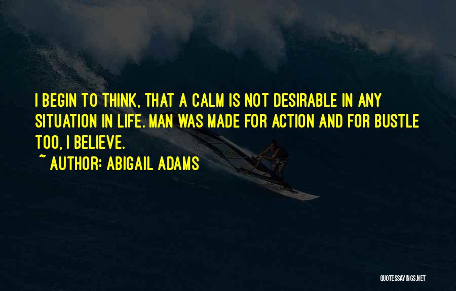 Abigail Adams Quotes: I Begin To Think, That A Calm Is Not Desirable In Any Situation In Life. Man Was Made For Action