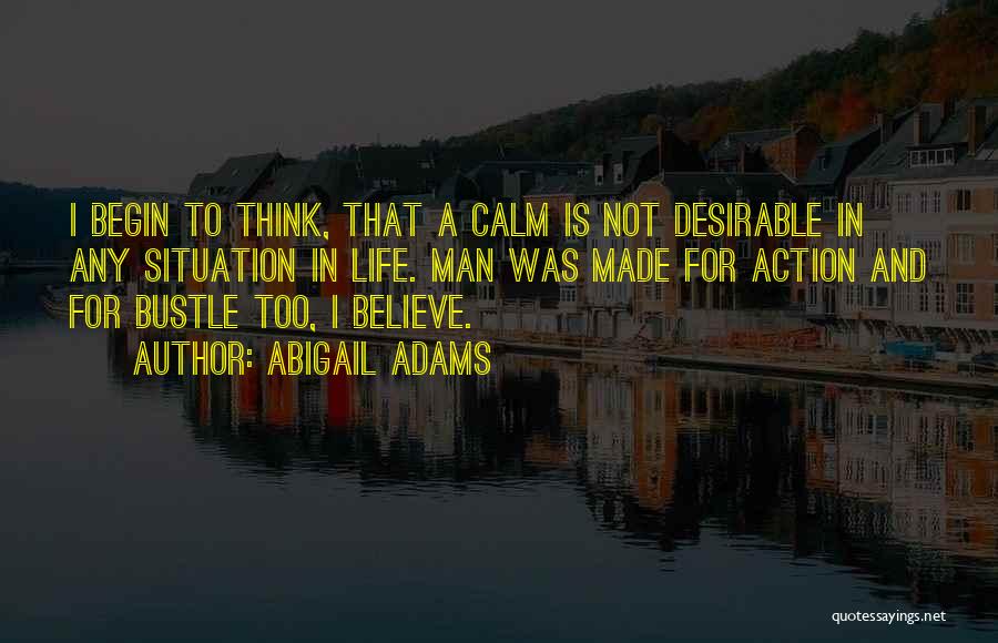 Abigail Adams Quotes: I Begin To Think, That A Calm Is Not Desirable In Any Situation In Life. Man Was Made For Action