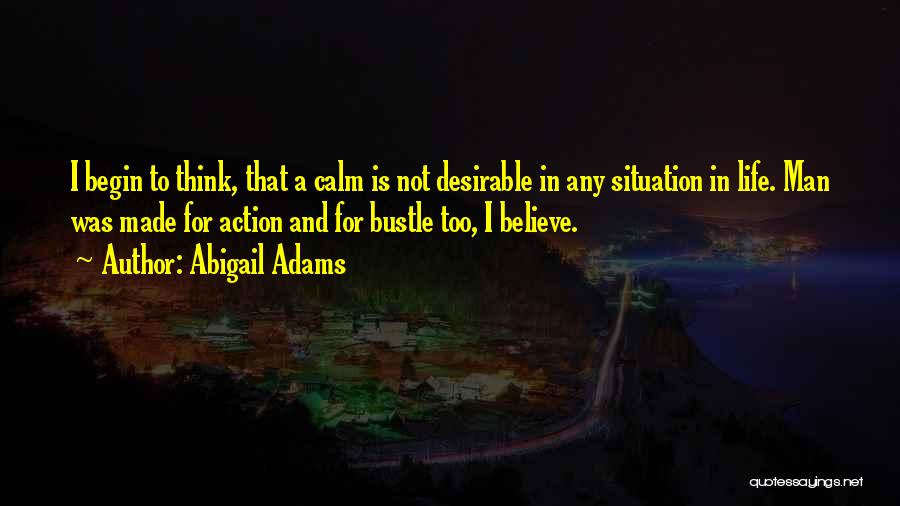 Abigail Adams Quotes: I Begin To Think, That A Calm Is Not Desirable In Any Situation In Life. Man Was Made For Action