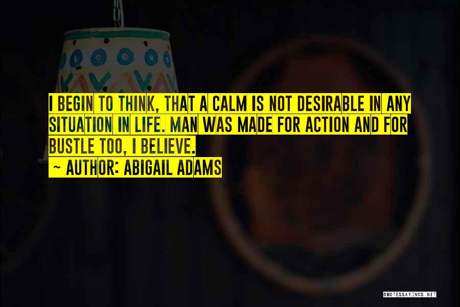 Abigail Adams Quotes: I Begin To Think, That A Calm Is Not Desirable In Any Situation In Life. Man Was Made For Action