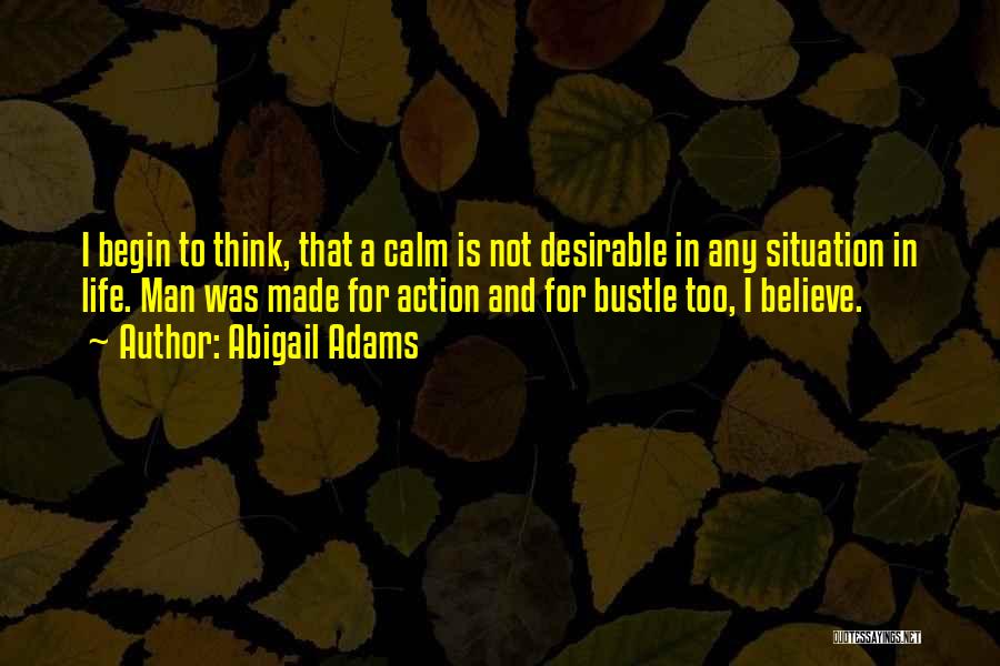 Abigail Adams Quotes: I Begin To Think, That A Calm Is Not Desirable In Any Situation In Life. Man Was Made For Action