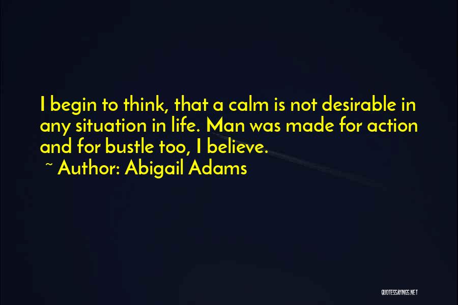 Abigail Adams Quotes: I Begin To Think, That A Calm Is Not Desirable In Any Situation In Life. Man Was Made For Action
