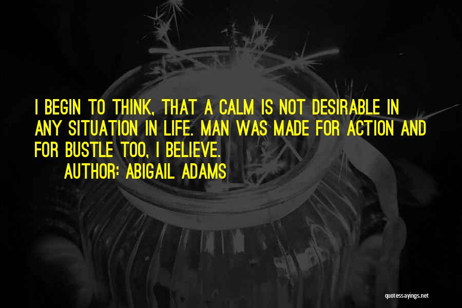 Abigail Adams Quotes: I Begin To Think, That A Calm Is Not Desirable In Any Situation In Life. Man Was Made For Action