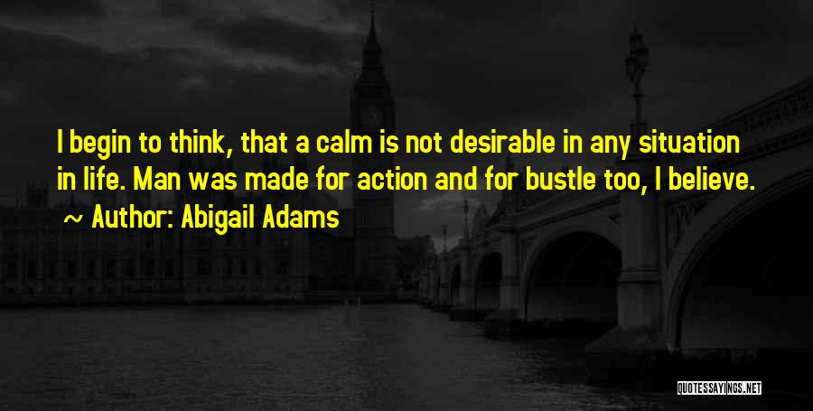 Abigail Adams Quotes: I Begin To Think, That A Calm Is Not Desirable In Any Situation In Life. Man Was Made For Action