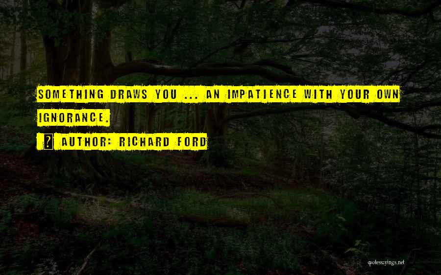 Richard Ford Quotes: Something Draws You ... An Impatience With Your Own Ignorance.