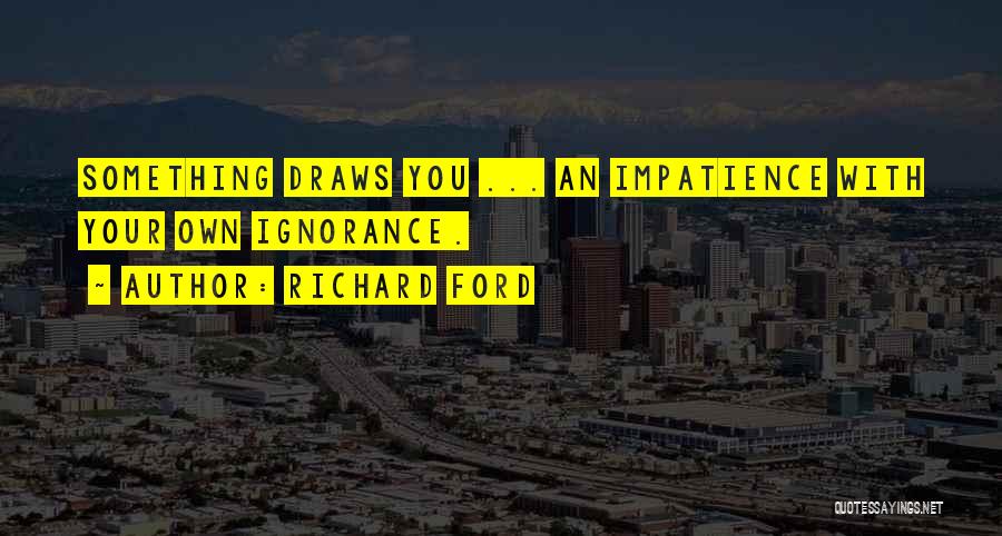 Richard Ford Quotes: Something Draws You ... An Impatience With Your Own Ignorance.
