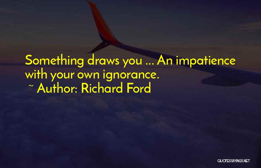 Richard Ford Quotes: Something Draws You ... An Impatience With Your Own Ignorance.