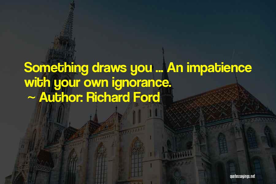 Richard Ford Quotes: Something Draws You ... An Impatience With Your Own Ignorance.