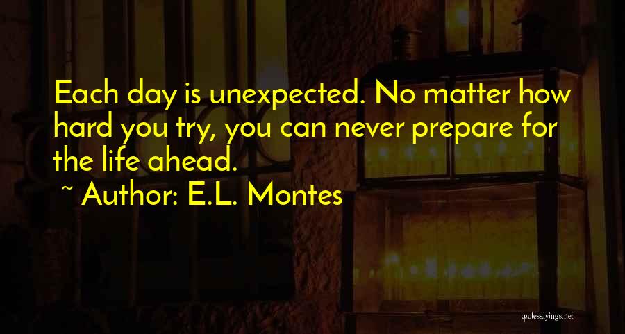 E.L. Montes Quotes: Each Day Is Unexpected. No Matter How Hard You Try, You Can Never Prepare For The Life Ahead.