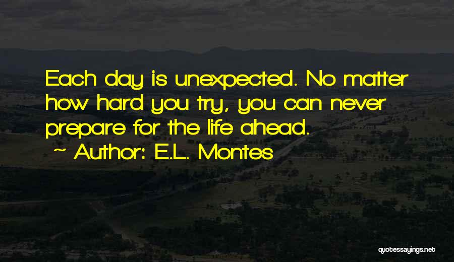 E.L. Montes Quotes: Each Day Is Unexpected. No Matter How Hard You Try, You Can Never Prepare For The Life Ahead.