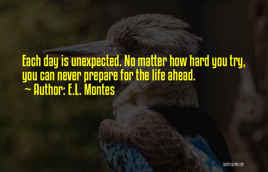 E.L. Montes Quotes: Each Day Is Unexpected. No Matter How Hard You Try, You Can Never Prepare For The Life Ahead.