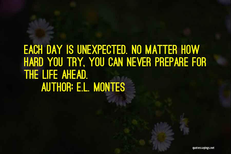 E.L. Montes Quotes: Each Day Is Unexpected. No Matter How Hard You Try, You Can Never Prepare For The Life Ahead.