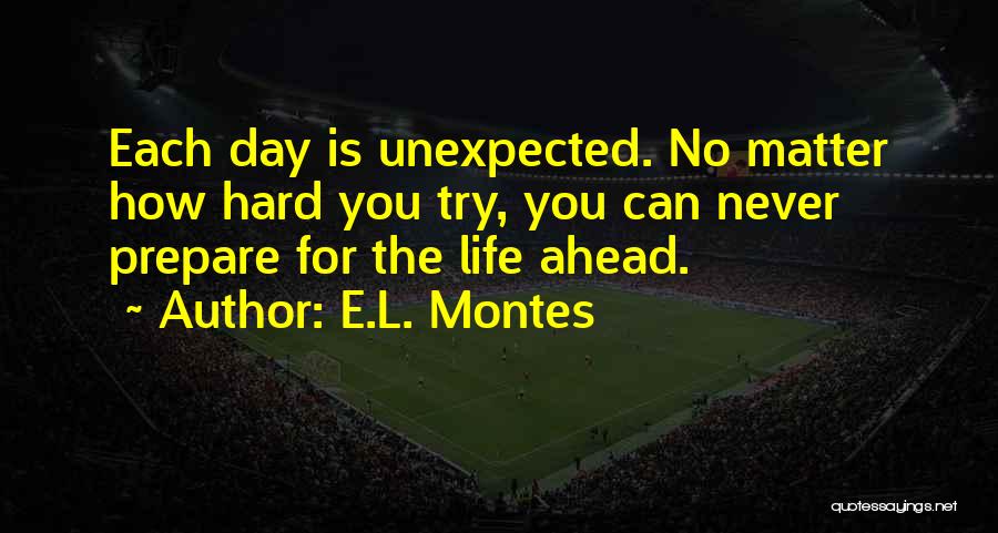 E.L. Montes Quotes: Each Day Is Unexpected. No Matter How Hard You Try, You Can Never Prepare For The Life Ahead.