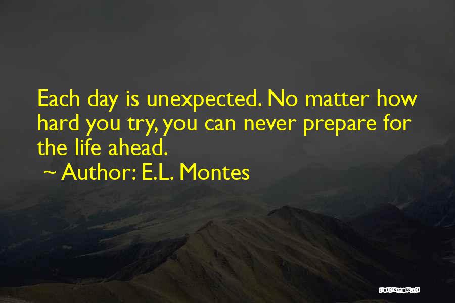 E.L. Montes Quotes: Each Day Is Unexpected. No Matter How Hard You Try, You Can Never Prepare For The Life Ahead.