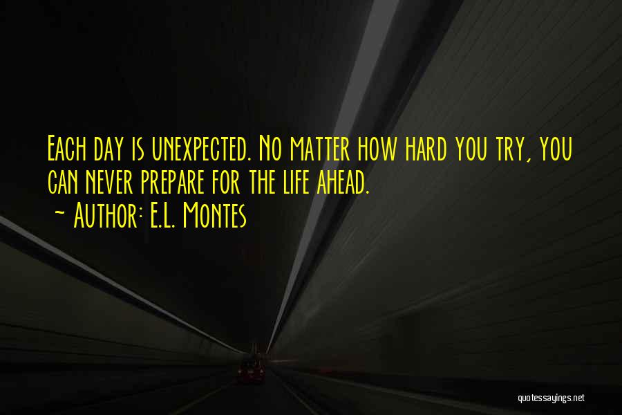 E.L. Montes Quotes: Each Day Is Unexpected. No Matter How Hard You Try, You Can Never Prepare For The Life Ahead.