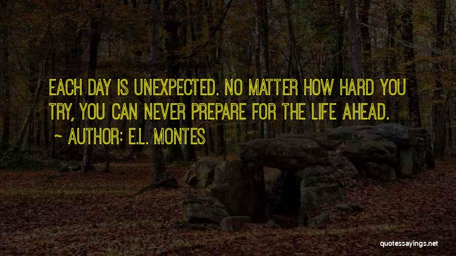 E.L. Montes Quotes: Each Day Is Unexpected. No Matter How Hard You Try, You Can Never Prepare For The Life Ahead.