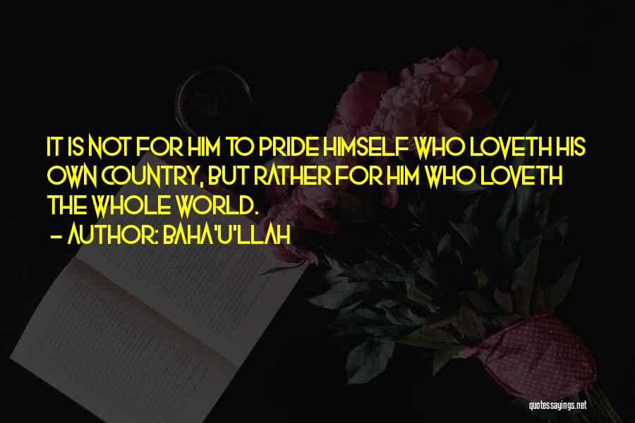 Baha'u'llah Quotes: It Is Not For Him To Pride Himself Who Loveth His Own Country, But Rather For Him Who Loveth The