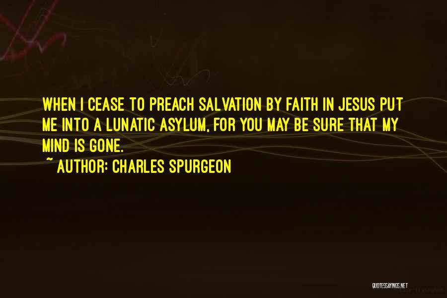 Charles Spurgeon Quotes: When I Cease To Preach Salvation By Faith In Jesus Put Me Into A Lunatic Asylum, For You May Be