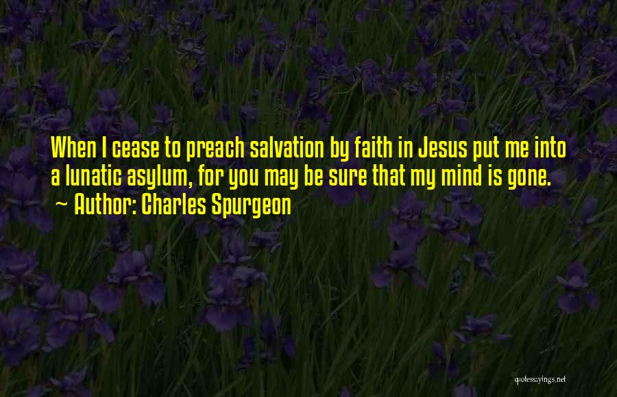 Charles Spurgeon Quotes: When I Cease To Preach Salvation By Faith In Jesus Put Me Into A Lunatic Asylum, For You May Be