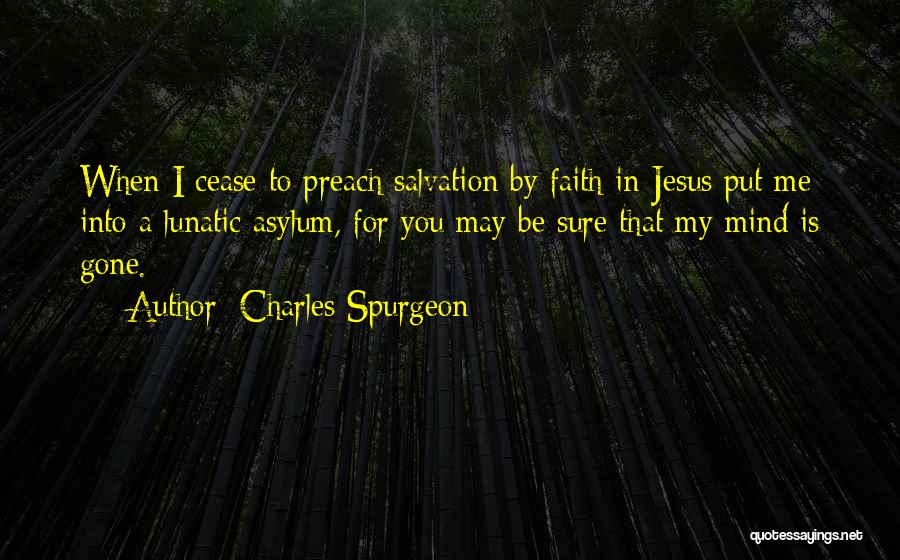 Charles Spurgeon Quotes: When I Cease To Preach Salvation By Faith In Jesus Put Me Into A Lunatic Asylum, For You May Be