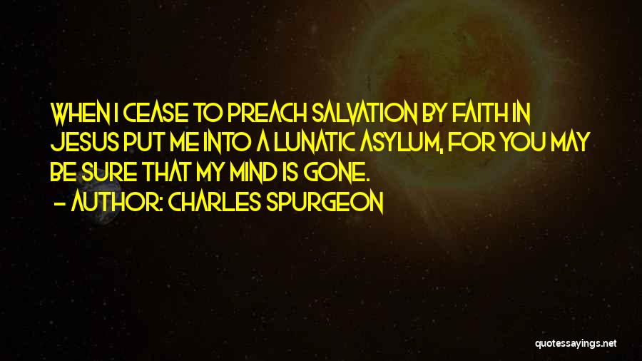 Charles Spurgeon Quotes: When I Cease To Preach Salvation By Faith In Jesus Put Me Into A Lunatic Asylum, For You May Be