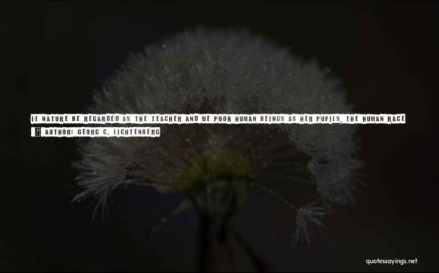 Georg C. Lichtenberg Quotes: If Nature Be Regarded As The Teacher And We Poor Human Beings As Her Pupils, The Human Race Presents A