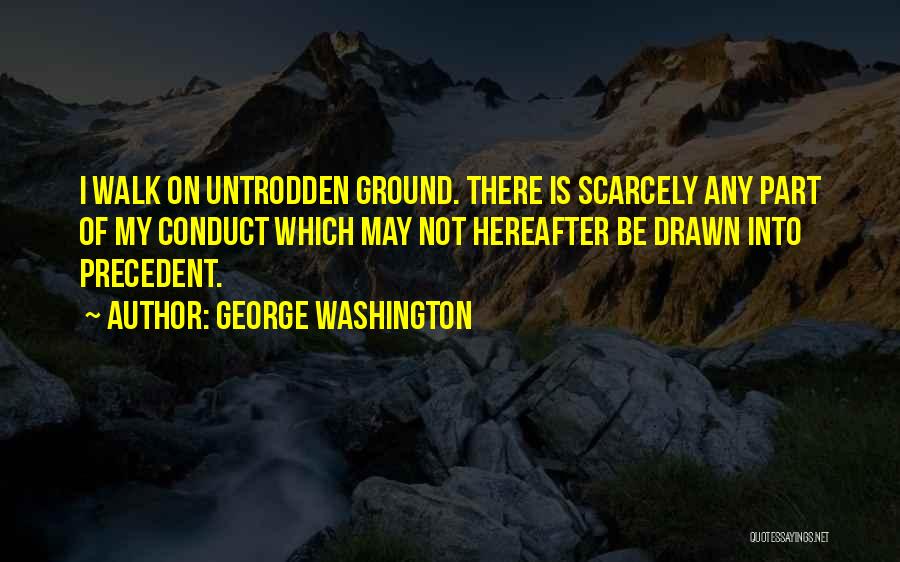 George Washington Quotes: I Walk On Untrodden Ground. There Is Scarcely Any Part Of My Conduct Which May Not Hereafter Be Drawn Into