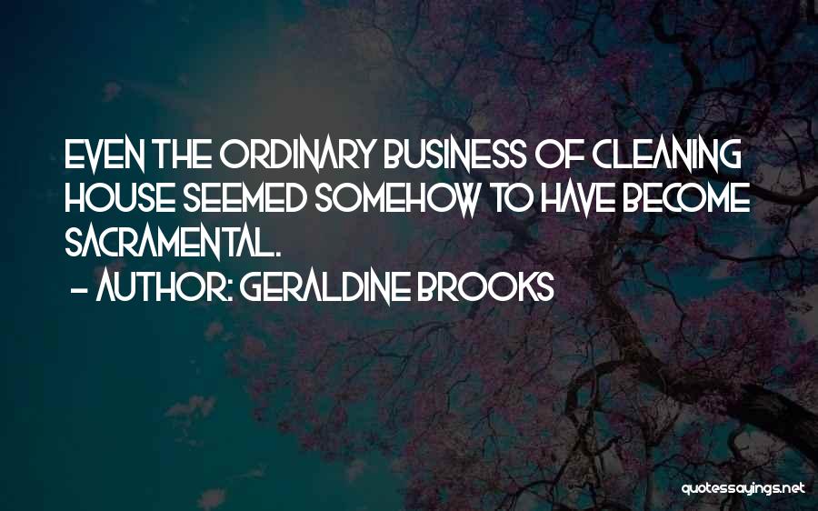 Geraldine Brooks Quotes: Even The Ordinary Business Of Cleaning House Seemed Somehow To Have Become Sacramental.