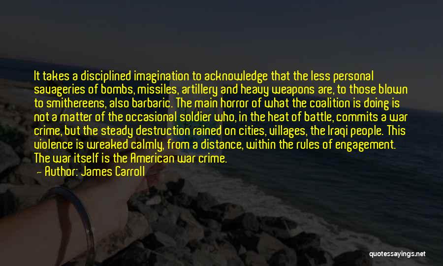 James Carroll Quotes: It Takes A Disciplined Imagination To Acknowledge That The Less Personal Savageries Of Bombs, Missiles, Artillery And Heavy Weapons Are,