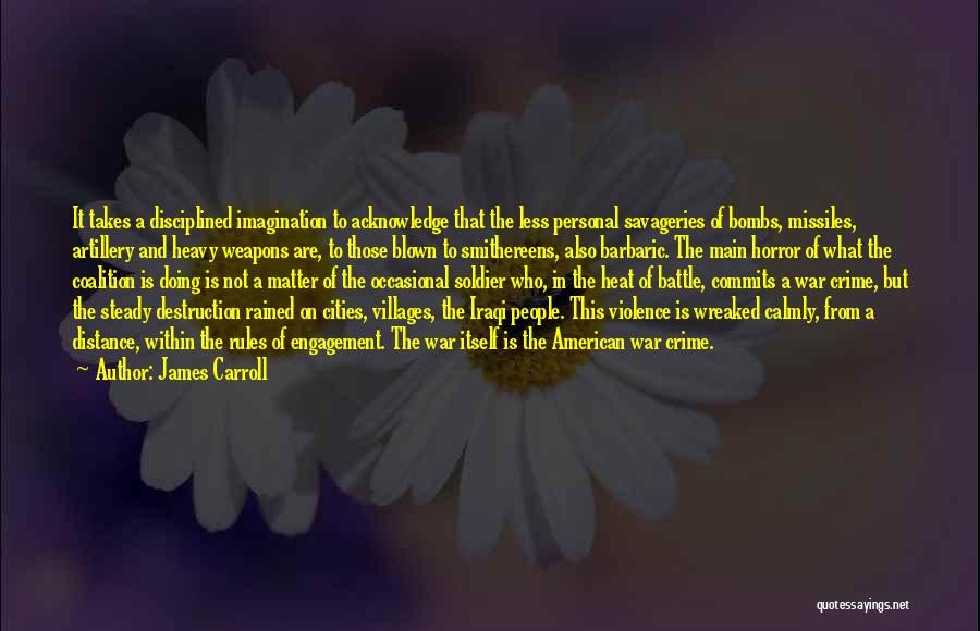 James Carroll Quotes: It Takes A Disciplined Imagination To Acknowledge That The Less Personal Savageries Of Bombs, Missiles, Artillery And Heavy Weapons Are,