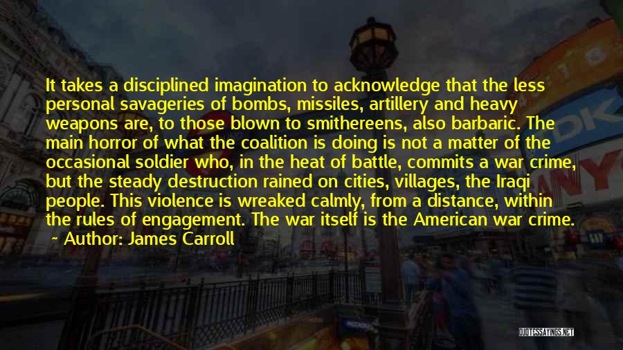James Carroll Quotes: It Takes A Disciplined Imagination To Acknowledge That The Less Personal Savageries Of Bombs, Missiles, Artillery And Heavy Weapons Are,