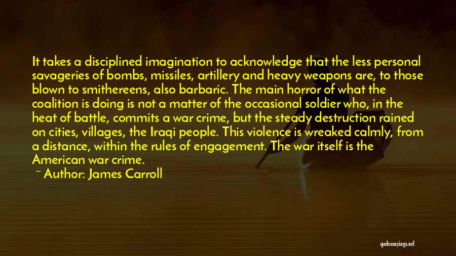 James Carroll Quotes: It Takes A Disciplined Imagination To Acknowledge That The Less Personal Savageries Of Bombs, Missiles, Artillery And Heavy Weapons Are,
